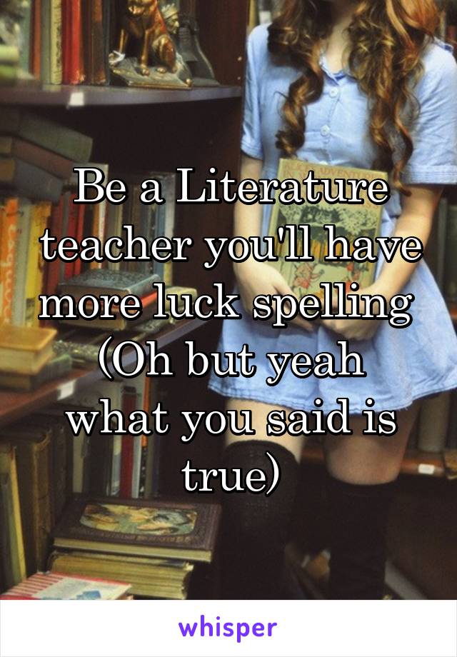 Be a Literature teacher you'll have more luck spelling 
(Oh but yeah what you said is true)