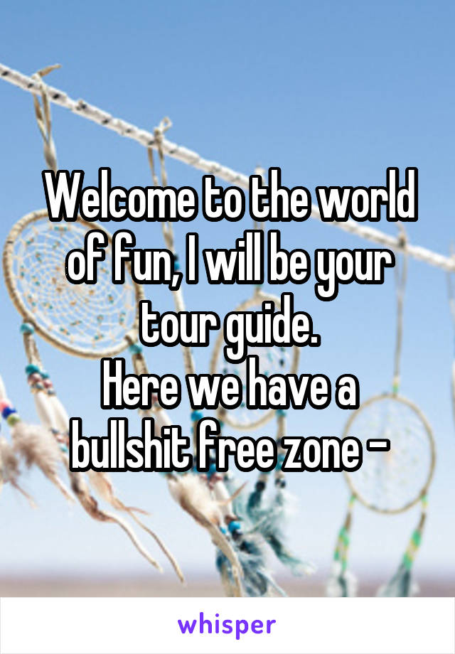Welcome to the world of fun, I will be your tour guide.
Here we have a bullshit free zone -