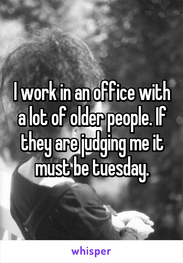 I work in an office with a lot of older people. If they are judging me it must be tuesday.