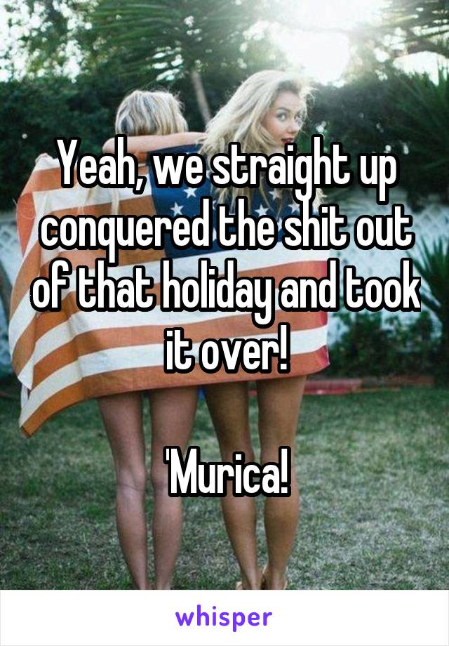 Yeah, we straight up conquered the shit out of that holiday and took it over!

'Murica!