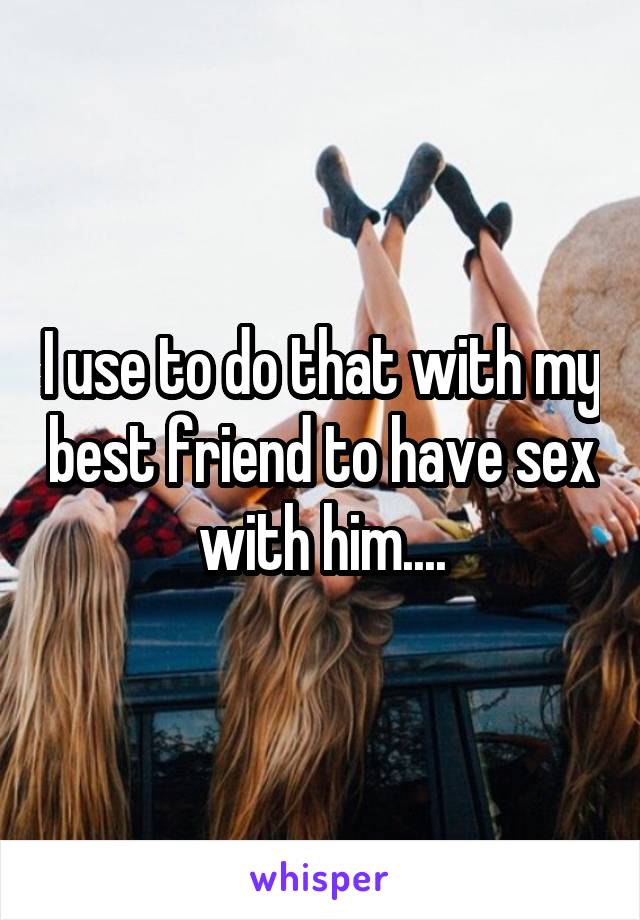 I use to do that with my best friend to have sex with him....