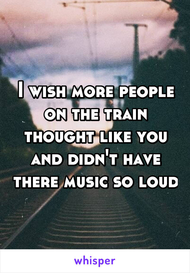 I wish more people on the train thought like you and didn't have there music so loud