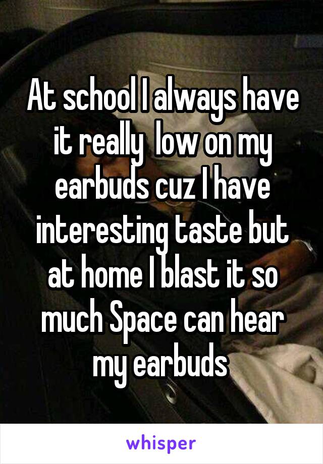 At school I always have it really  low on my earbuds cuz I have interesting taste but at home I blast it so much Space can hear my earbuds 