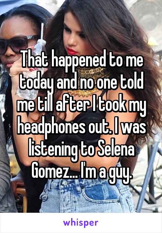 That happened to me today and no one told me till after I took my headphones out. I was listening to Selena Gomez... I'm a guy.