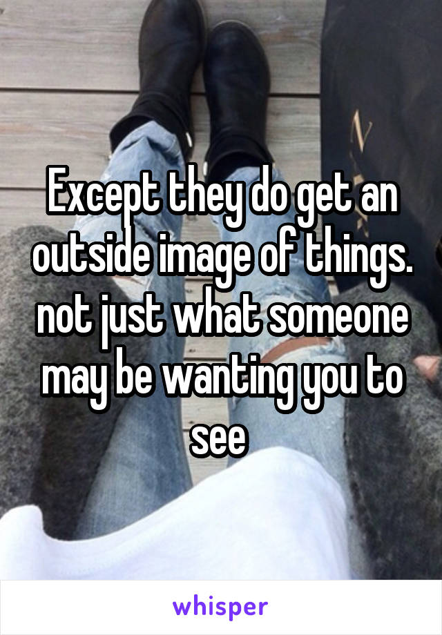 Except they do get an outside image of things. not just what someone may be wanting you to see 