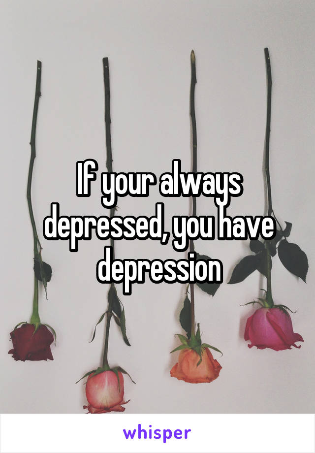 If your always depressed, you have depression