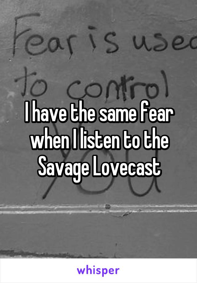 I have the same fear when I listen to the Savage Lovecast