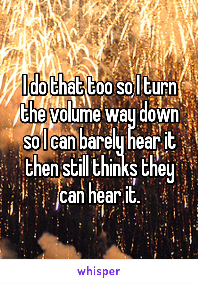 I do that too so I turn the volume way down so I can barely hear it then still thinks they can hear it.