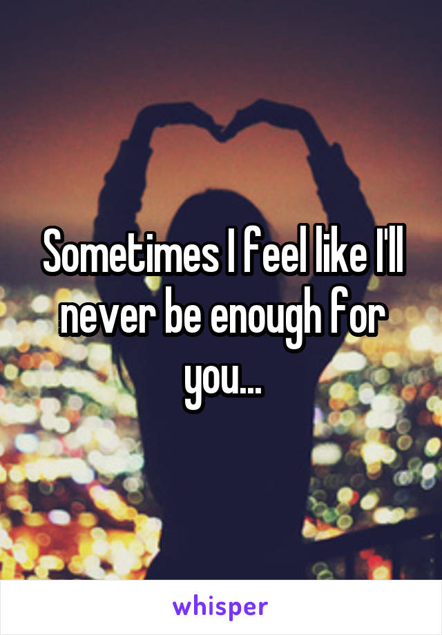 Sometimes I feel like I'll never be enough for you...