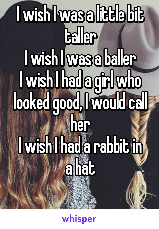 I wish I was a little bit taller
I wish I was a baller
I wish I had a girl who looked good, I would call her
I wish I had a rabbit in a hat

