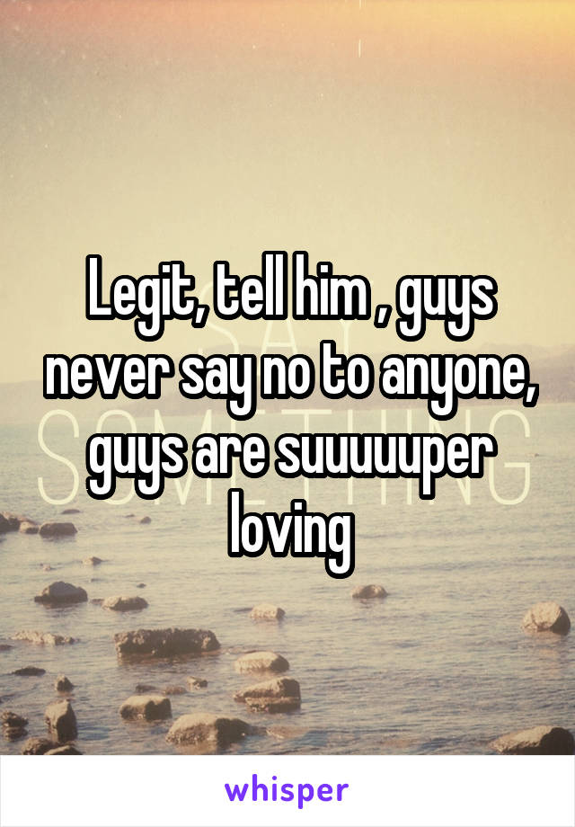 Legit, tell him , guys never say no to anyone, guys are suuuuuper loving