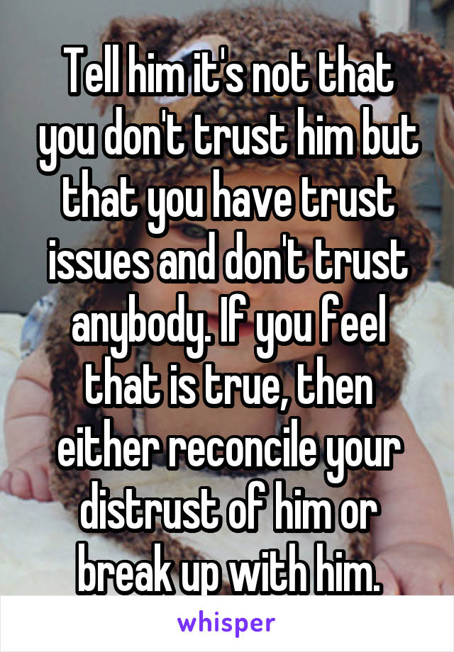 Tell him it's not that you don't trust him but that you have trust issues and don't trust anybody. If you feel that is true, then either reconcile your distrust of him or break up with him.