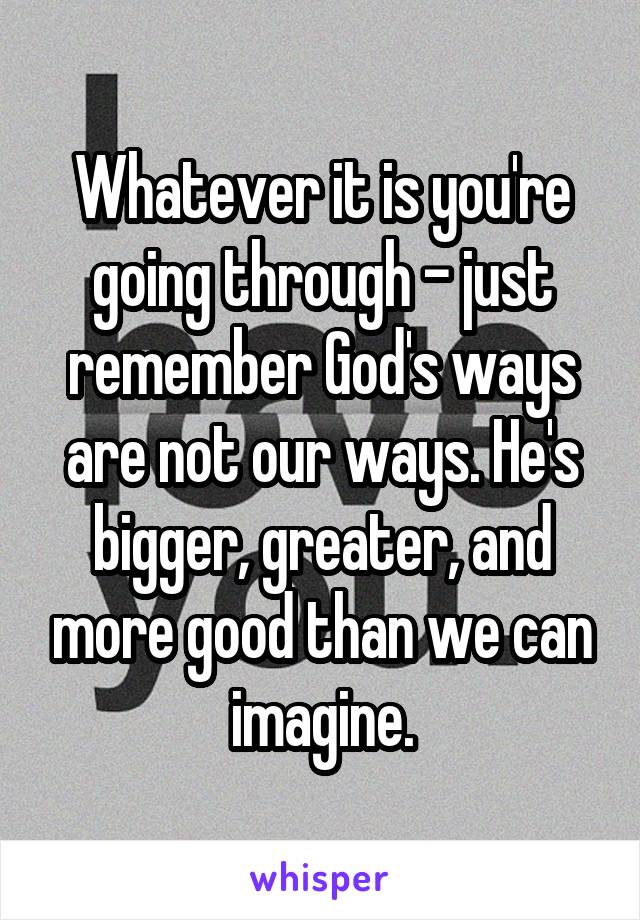 Whatever it is you're going through - just remember God's ways are not our ways. He's bigger, greater, and more good than we can imagine.