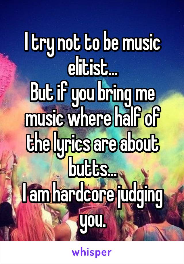 I try not to be music elitist...
But if you bring me music where half of the lyrics are about butts...
I am hardcore judging you.