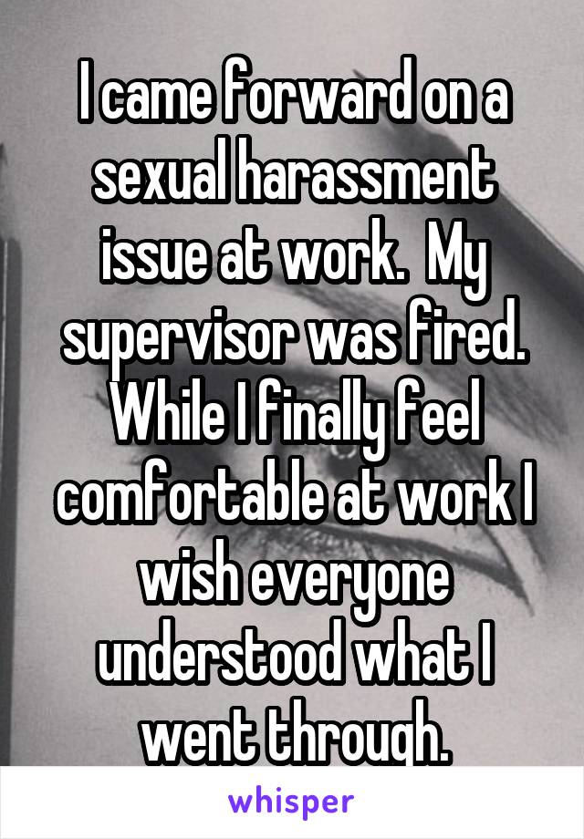 I came forward on a sexual harassment issue at work.  My supervisor was fired. While I finally feel comfortable at work I wish everyone understood what I went through.