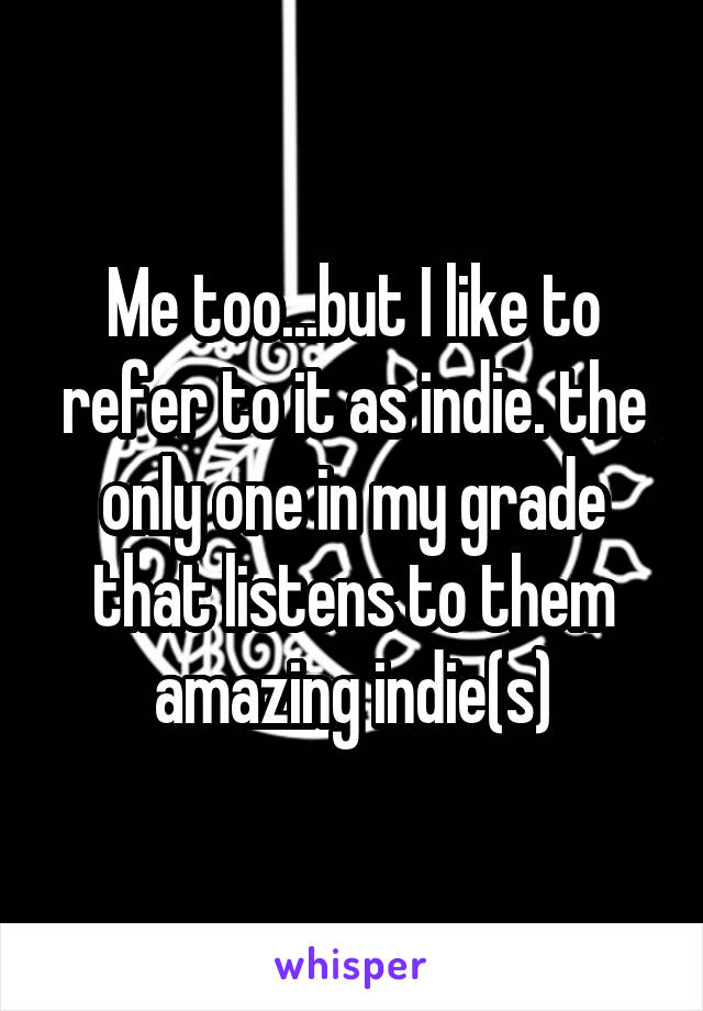 Me too...but I like to refer to it as indie. the only one in my grade that listens to them amazing indie(s)