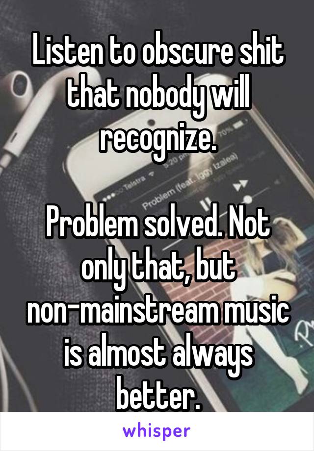 Listen to obscure shit that nobody will recognize.

Problem solved. Not only that, but non-mainstream music is almost always better.