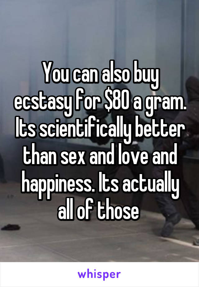 You can also buy ecstasy for $80 a gram. Its scientifically better than sex and love and happiness. Its actually all of those 