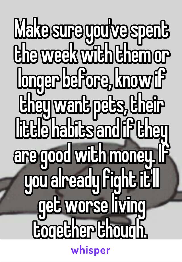 Make sure you've spent the week with them or longer before, know if they want pets, their little habits and if they are good with money. If you already fight it'll get worse living together though. 