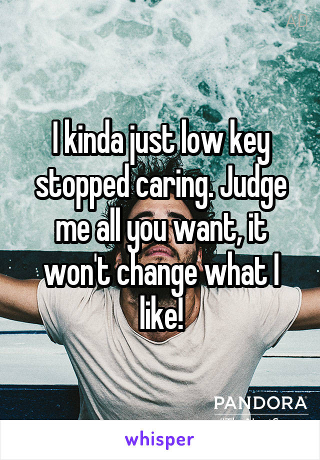 I kinda just low key stopped caring. Judge me all you want, it won't change what I like!