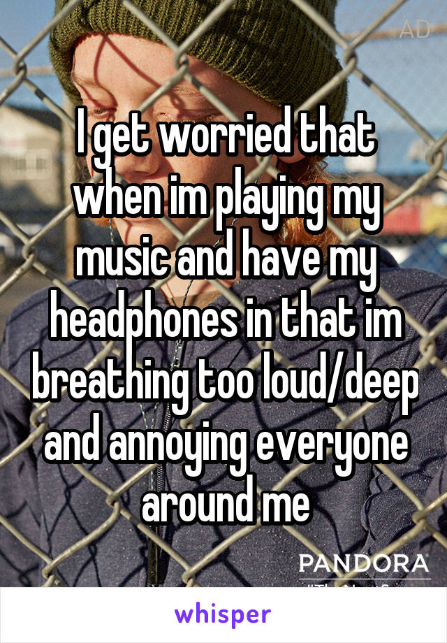 I get worried that when im playing my music and have my headphones in that im breathing too loud/deep and annoying everyone around me