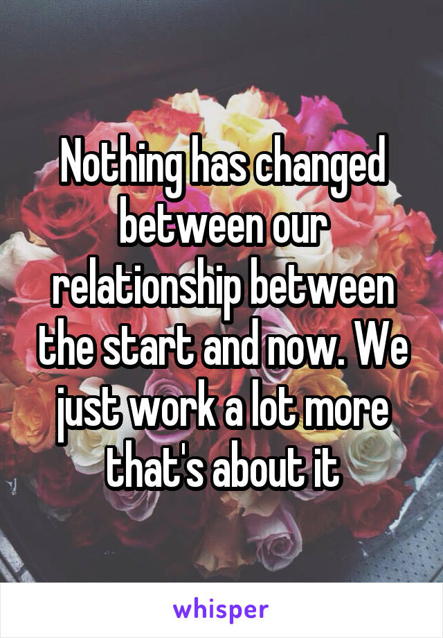 Nothing has changed between our relationship between the start and now. We just work a lot more that's about it