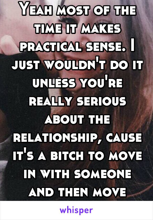 Yeah most of the time it makes practical sense. I just wouldn't do it unless you're really serious about the relationship, cause it's a bitch to move in with someone and then move right out