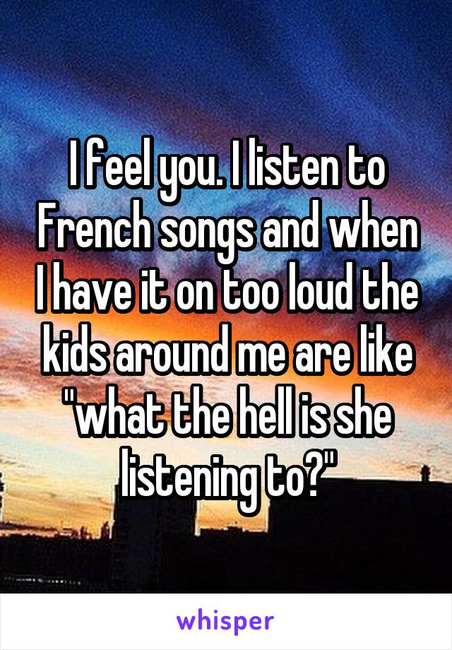 I feel you. I listen to French songs and when I have it on too loud the kids around me are like "what the hell is she listening to?"