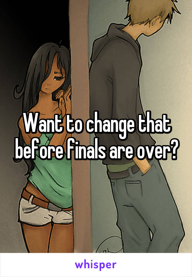 Want to change that before finals are over?
