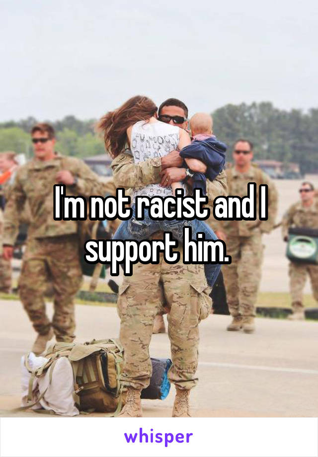 I'm not racist and I support him. 