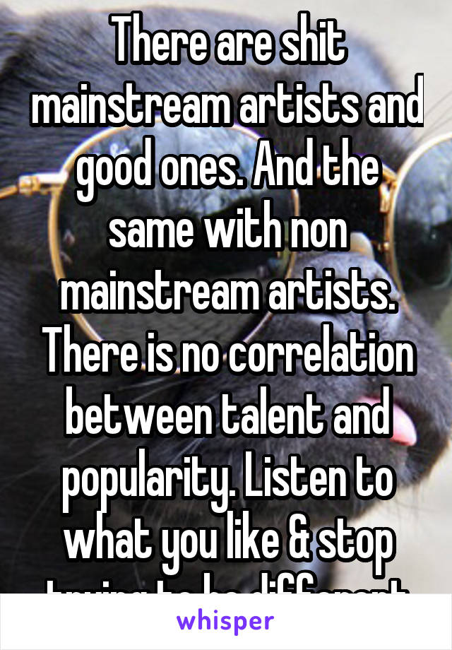 There are shit mainstream artists and good ones. And the same with non mainstream artists. There is no correlation between talent and popularity. Listen to what you like & stop trying to be different