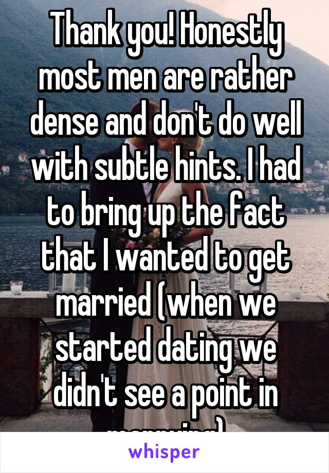 Thank you! Honestly most men are rather dense and don't do well with subtle hints. I had to bring up the fact that I wanted to get married (when we started dating we didn't see a point in marrying)