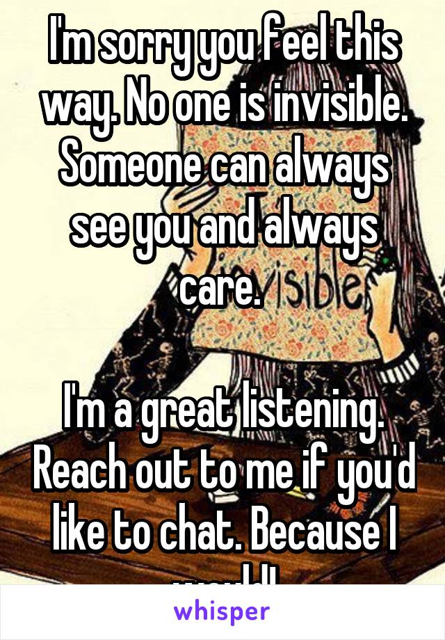 I'm sorry you feel this way. No one is invisible. Someone can always see you and always care. 

I'm a great listening. Reach out to me if you'd like to chat. Because I would!