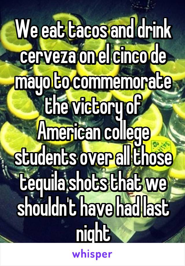 We eat tacos and drink cerveza on el cinco de mayo to commemorate the victory of American college students over all those tequila shots that we shouldn't have had last night