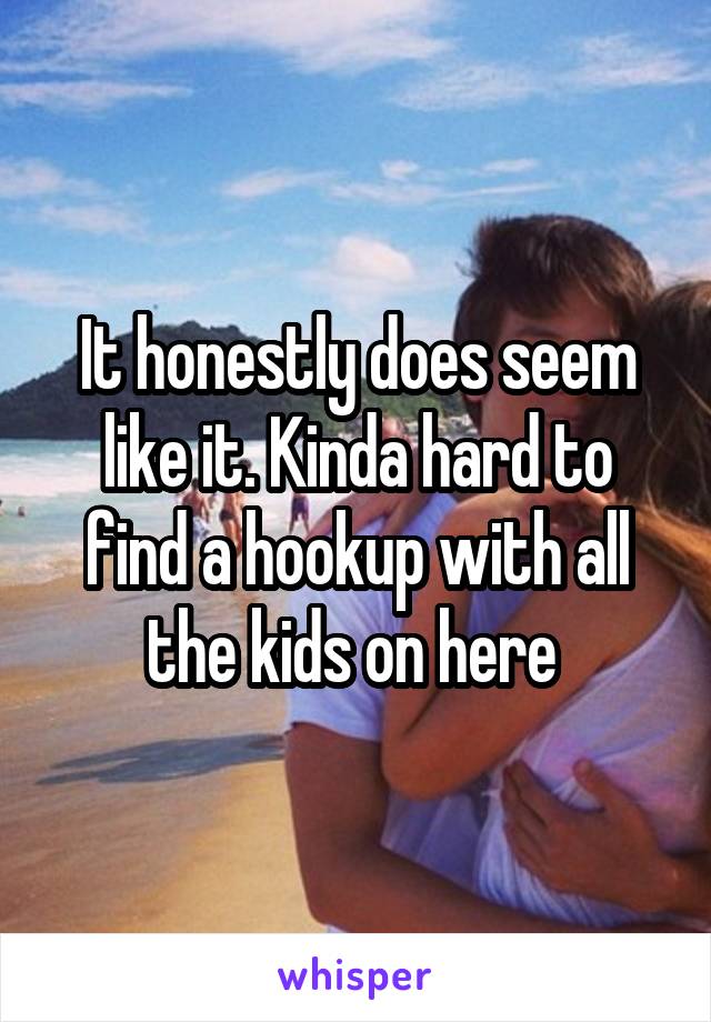 It honestly does seem like it. Kinda hard to find a hookup with all the kids on here 
