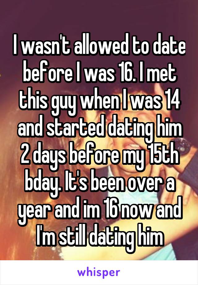 I wasn't allowed to date before I was 16. I met this guy when I was 14 and started dating him 2 days before my 15th bday. It's been over a year and im 16 now and I'm still dating him