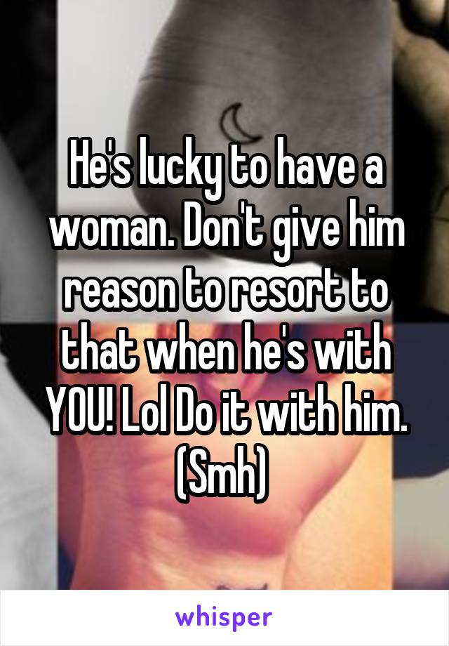 He's lucky to have a woman. Don't give him reason to resort to that when he's with YOU! Lol Do it with him. (Smh) 