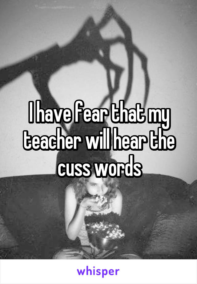 I have fear that my teacher will hear the cuss words