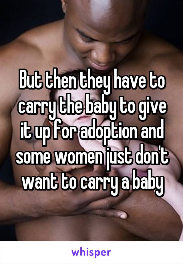 But then they have to carry the baby to give it up for adoption and some women just don't want to carry a baby