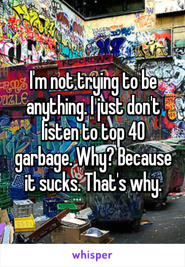 I'm not trying to be anything. I just don't listen to top 40 garbage. Why? Because it sucks. That's why.