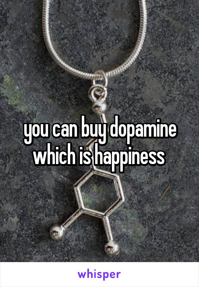 you can buy dopamine which is happiness 