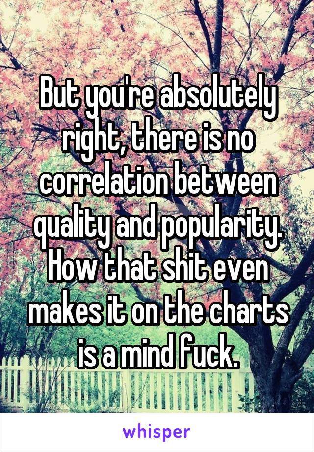 But you're absolutely right, there is no correlation between quality and popularity. How that shit even makes it on the charts is a mind fuck.