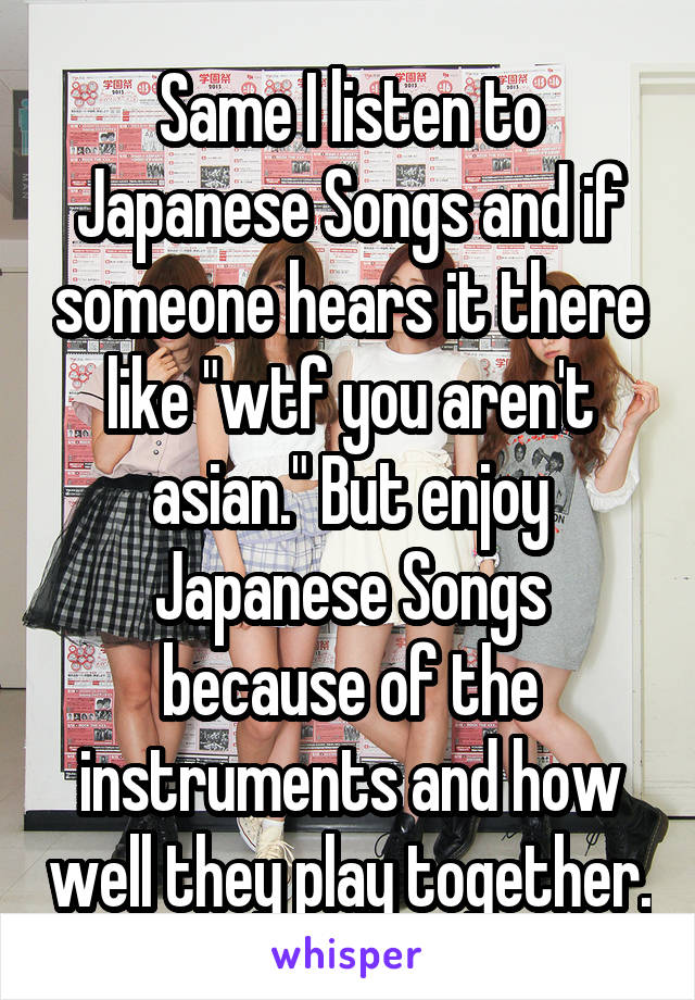 Same I listen to Japanese Songs and if someone hears it there like "wtf you aren't asian." But enjoy Japanese Songs because of the instruments and how well they play together.