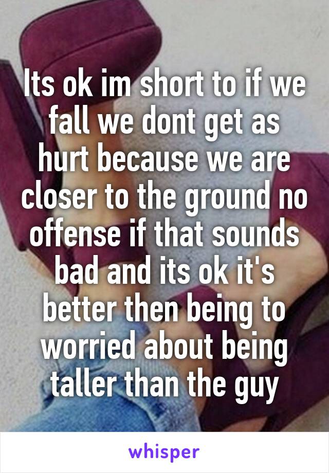 Its ok im short to if we fall we dont get as hurt because we are closer to the ground no offense if that sounds bad and its ok it's better then being to worried about being taller than the guy