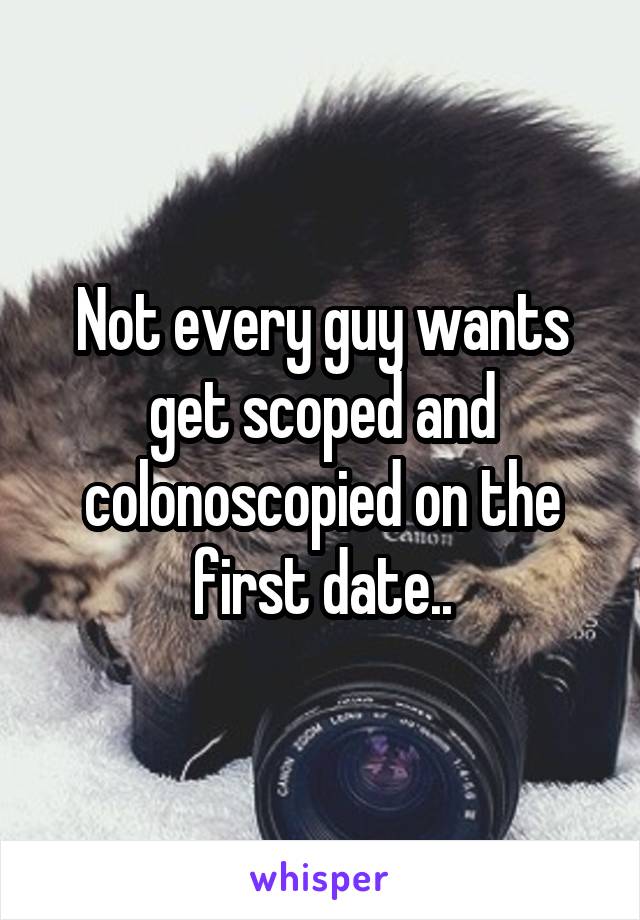 Not every guy wants get scoped and colonoscopied on the first date..