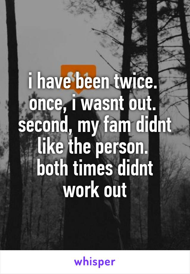 i have been twice. 
once, i wasnt out. 
second, my fam didnt like the person. 
both times didnt work out
