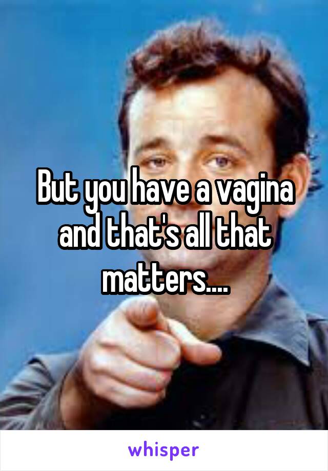 But you have a vagina and that's all that matters....