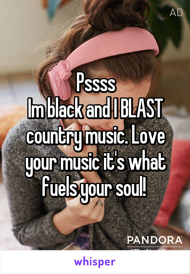 Pssss
Im black and I BLAST country music. Love your music it's what fuels your soul! 