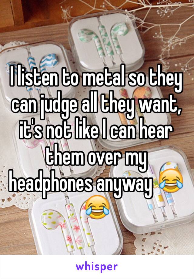 I listen to metal so they can judge all they want, it's not like I can hear them over my headphones anyway 😂😂