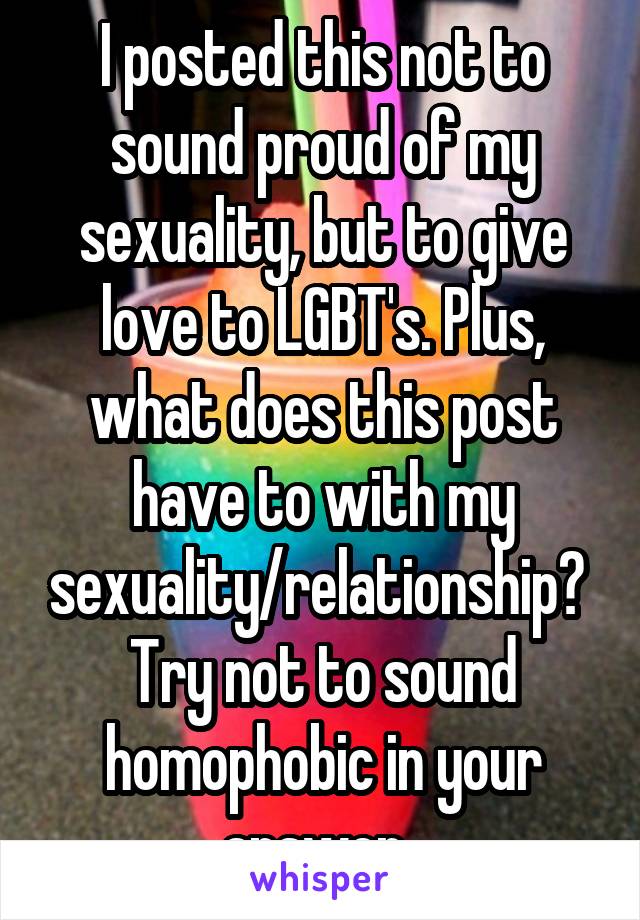 I posted this not to sound proud of my sexuality, but to give love to LGBT's. Plus, what does this post have to with my sexuality/relationship? 
Try not to sound homophobic in your answer. 